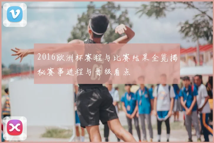 2016欧洲杯赛程与比赛结果全览揭秘赛事进程与晋级看点