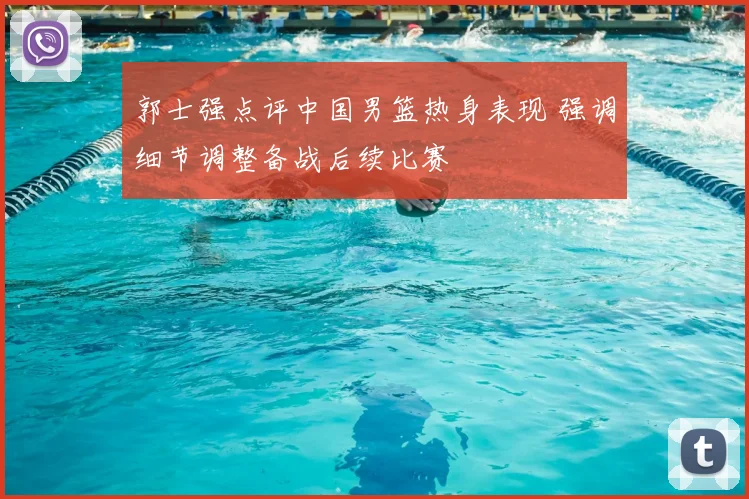 郭士强点评中国男篮热身表现 强调细节调整备战后续比赛