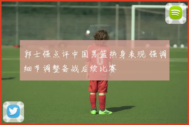 郭士强点评中国男篮热身表现 强调细节调整备战后续比赛