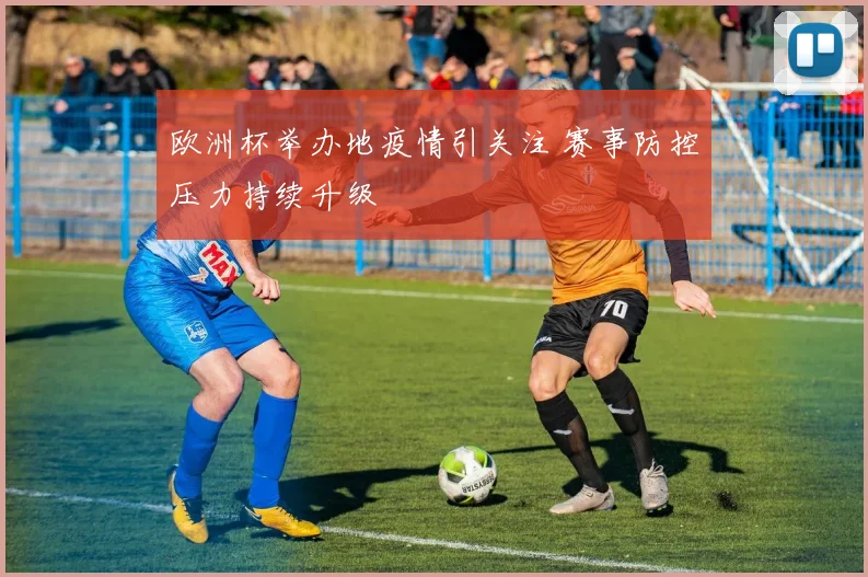 欧洲杯举办地疫情引关注 赛事防控压力持续升级