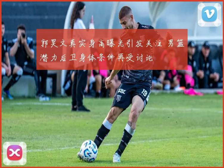 郭昊文真实身高曝光引发关注 男篮潜力后卫身体条件再受讨论