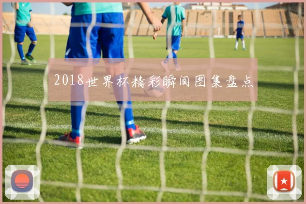 2018世界杯精彩瞬间图集盘点
