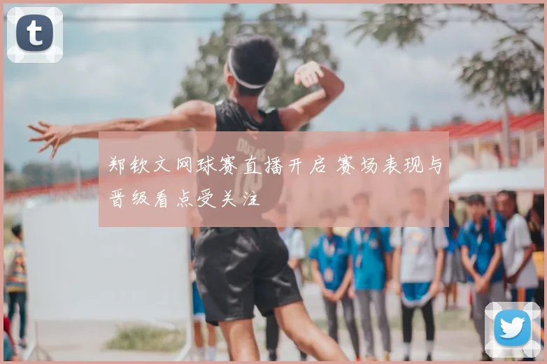 郑钦文网球赛直播开启 赛场表现与晋级看点受关注