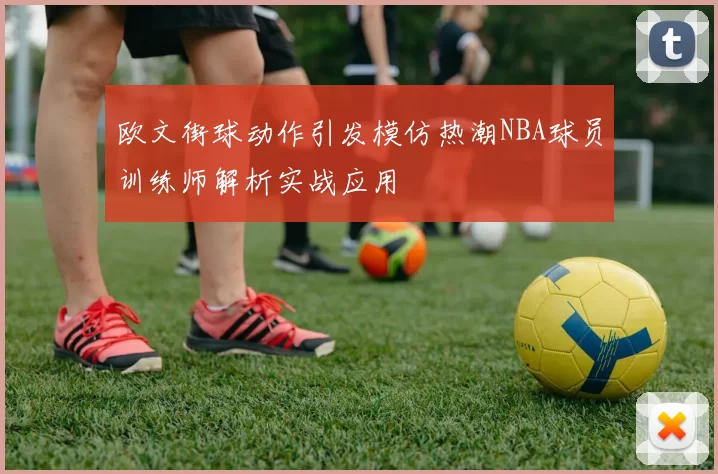 欧文街球动作引发模仿热潮NBA球员训练师解析实战应用