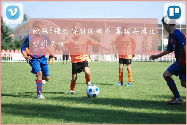 欧冠8强对阵时间确定 赛程安排出炉引关注