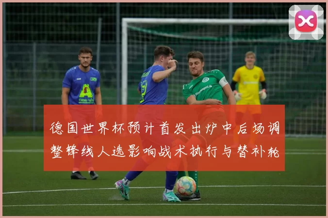 德国世界杯预计首发出炉中后场调整锋线人选影响战术执行与替补轮换