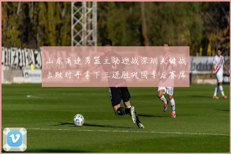 山东高速男篮主场迎战深圳关键战击败对手拿下三连胜巩固季后赛席位