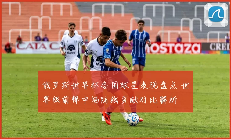 俄罗斯世界杯各国球星表现盘点 世界级前锋中场防线贡献对比解析