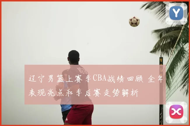 辽宁男篮上赛季CBA战绩回顾 全年表现亮点和季后赛走势解析