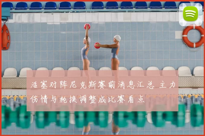 活塞对阵尼克斯赛前消息汇总 主力伤情与轮换调整成比赛看点