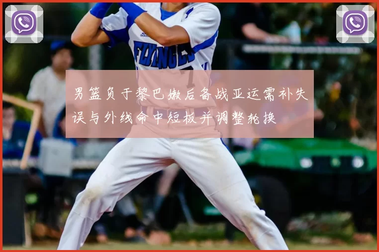 男篮负于黎巴嫩后备战亚运需补失误与外线命中短板并调整轮换