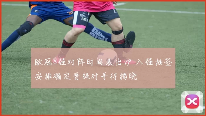 欧冠8强对阵时间表出炉 八强抽签安排确定晋级对手待揭晓