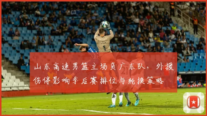 山东高速男篮主场负广东队，外援伤停影响季后赛排位与轮换策略