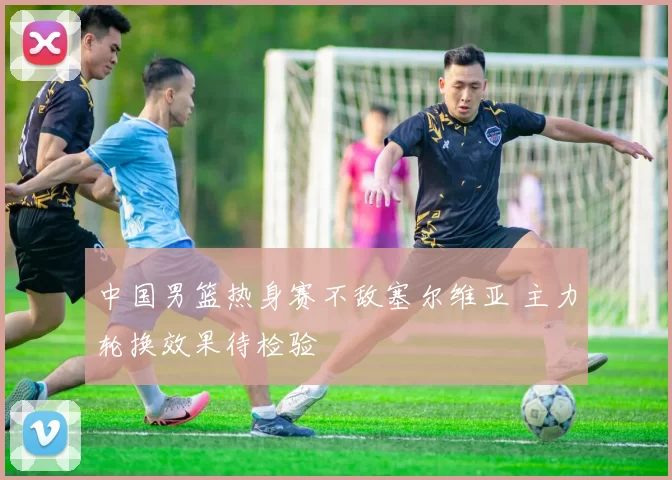 中国男篮热身赛不敌塞尔维亚 主力轮换效果待检验