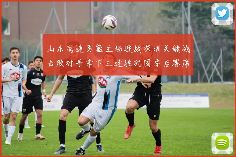 山东高速男篮主场迎战深圳关键战击败对手拿下三连胜巩固季后赛席位