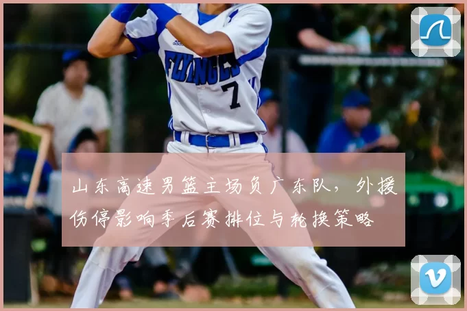 山东高速男篮主场负广东队，外援伤停影响季后赛排位与轮换策略