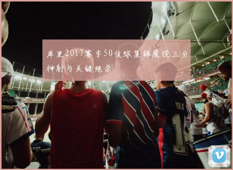 库里2017赛季50佳球集锦展现三分神射与关键绝杀