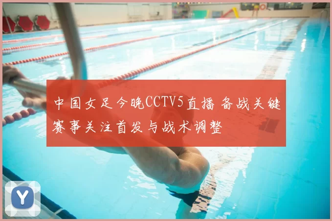 中国女足今晚CCTV5直播 备战关键赛事关注首发与战术调整