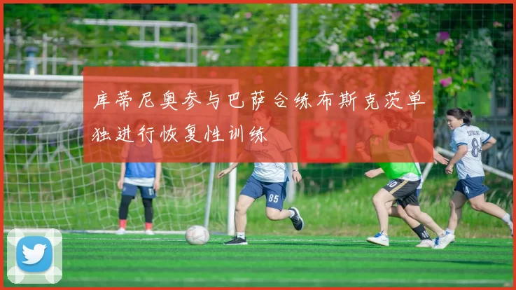 库蒂尼奥参与巴萨合练布斯克茨单独进行恢复性训练