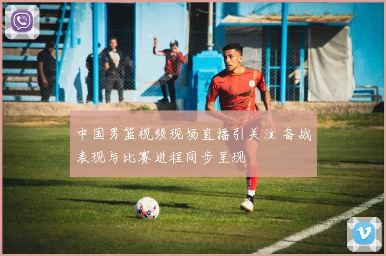 中国男篮视频现场直播引关注 备战表现与比赛进程同步呈现