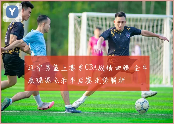 辽宁男篮上赛季CBA战绩回顾 全年表现亮点和季后赛走势解析