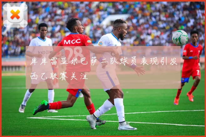 库库雷亚尔巴萨二队球员表现引发西乙联赛关注