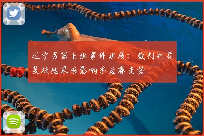 辽宁男篮上诉事件进展:裁判判罚复核结果或影响季后赛走势