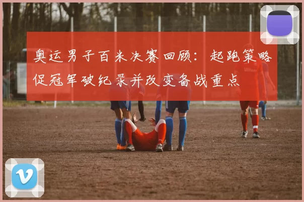 奥运男子百米决赛回顾：起跑策略促冠军破纪录并改变备战重点