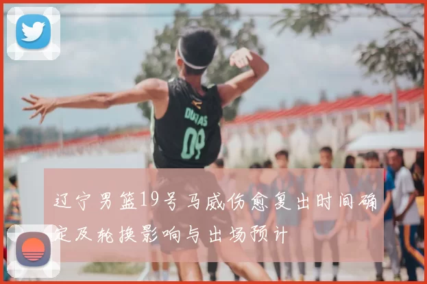 辽宁男篮19号马威伤愈复出时间确定及轮换影响与出场预计