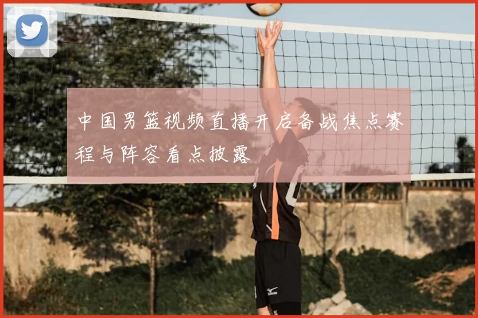 中国男篮视频直播开启备战焦点赛程与阵容看点披露