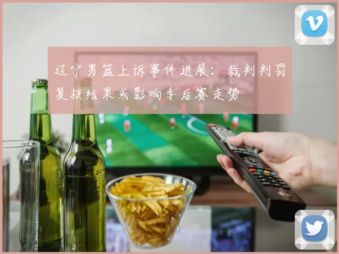 辽宁男篮上诉事件进展：裁判判罚复核结果或影响季后赛走势