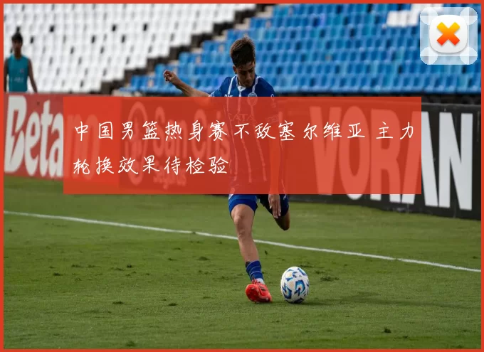 中国男篮热身赛不敌塞尔维亚 主力轮换效果待检验