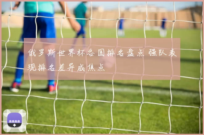 俄罗斯世界杯各国排名盘点 强队表现排名差异成焦点