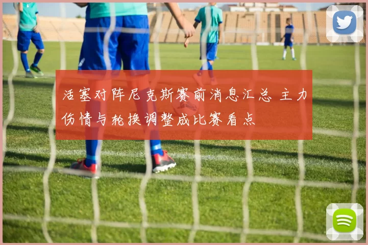 活塞对阵尼克斯赛前消息汇总 主力伤情与轮换调整成比赛看点