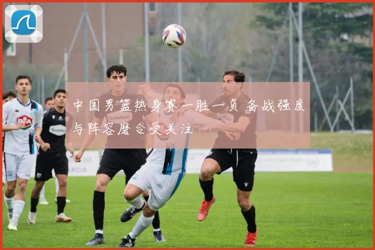 中国男篮热身赛一胜一负 备战强度与阵容磨合受关注