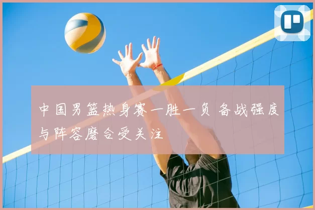 中国男篮热身赛一胜一负 备战强度与阵容磨合受关注