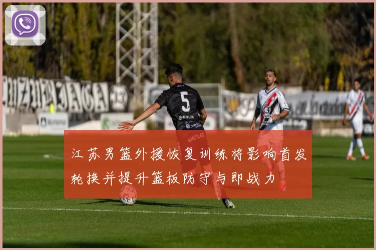 江苏男篮外援恢复训练将影响首发轮换并提升篮板防守与即战力