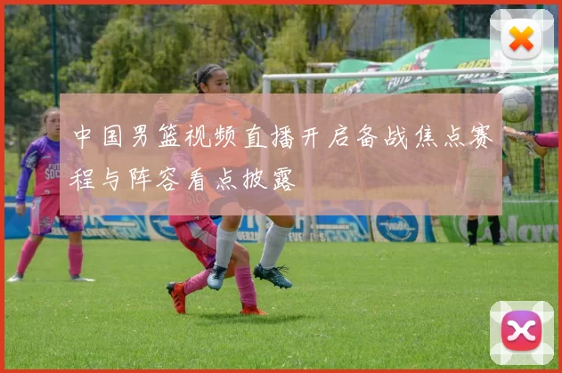 中国男篮视频直播开启备战焦点赛程与阵容看点披露