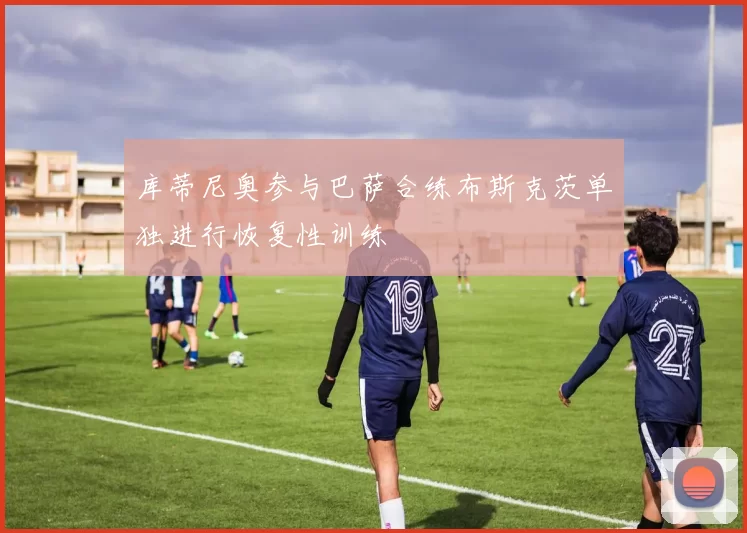 库蒂尼奥参与巴萨合练布斯克茨单独进行恢复性训练