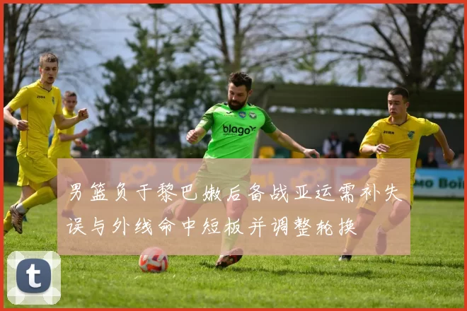 男篮负于黎巴嫩后备战亚运需补失误与外线命中短板并调整轮换