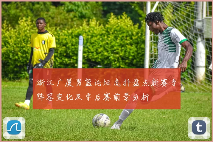 浙江广厦男篮论坛虎扑盘点新赛季阵容变化及季后赛前景分析