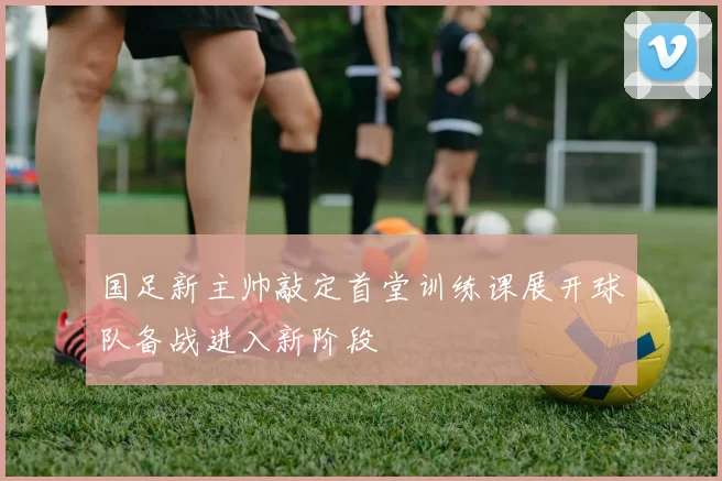 国足新主帅敲定首堂训练课展开球队备战进入新阶段