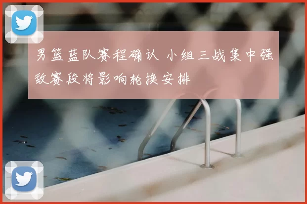 男篮蓝队赛程确认 小组三战集中强敌赛段将影响轮换安排