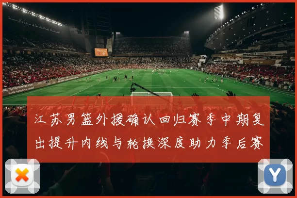 江苏男篮外援确认回归赛季中期复出提升内线与轮换深度助力季后赛争夺