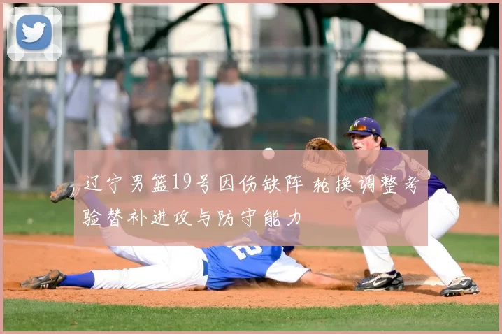 辽宁男篮19号因伤缺阵 轮换调整考验替补进攻与防守能力