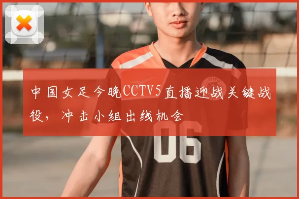 中国女足今晚CCTV5直播迎战关键战役，冲击小组出线机会
