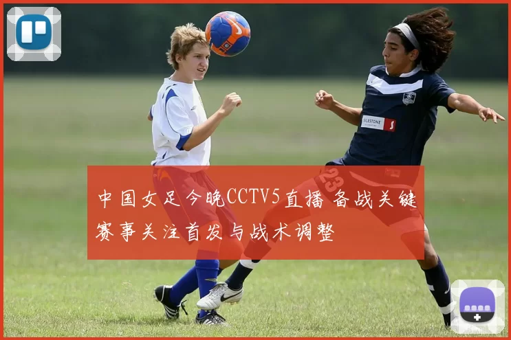 中国女足今晚CCTV5直播 备战关键赛事关注首发与战术调整