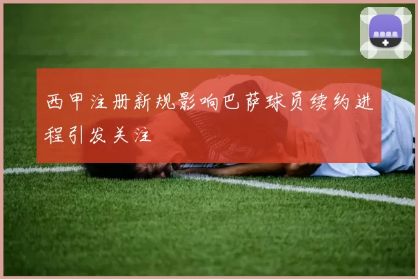 西甲注册新规影响巴萨球员续约进程引发关注